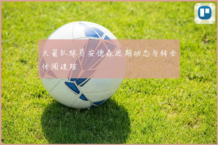 火箭队球员安德森近期动态与转会传闻追踪