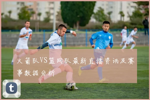 火箭队VS篮网队最新直播资讯及赛事数据分析