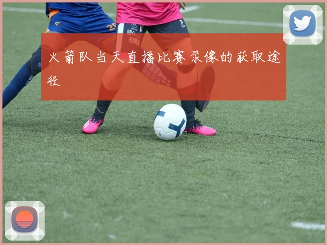 火箭队当天直播比赛录像的获取途径