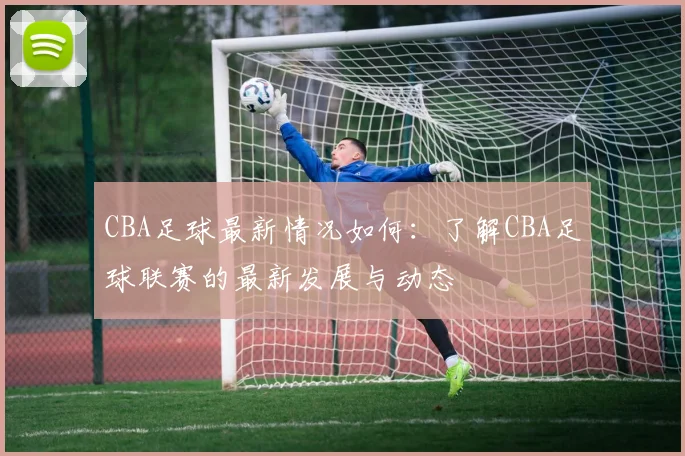 CBA足球最新情况如何:了解CBA足球联赛的最新发展与动态