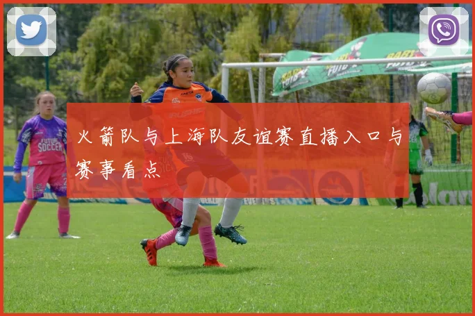 火箭队与上海队友谊赛直播入口与赛事看点