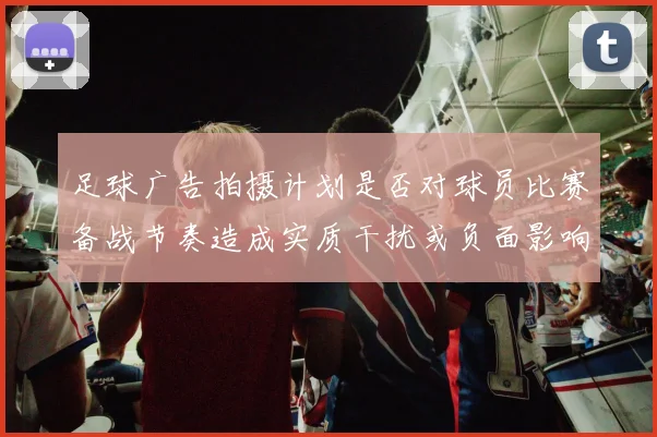 足球广告拍摄计划是否对球员比赛备战节奏造成实质干扰或负面影响