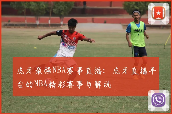 虎牙最强NBA赛事直播:虎牙直播平台的NBA精彩赛事与解说
